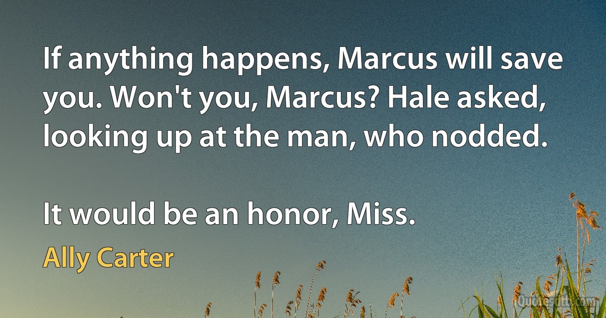 If anything happens, Marcus will save you. Won't you, Marcus? Hale asked, looking up at the man, who nodded.

It would be an honor, Miss. (Ally Carter)