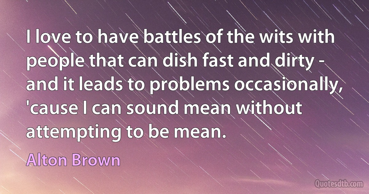 I love to have battles of the wits with people that can dish fast and dirty - and it leads to problems occasionally, 'cause I can sound mean without attempting to be mean. (Alton Brown)