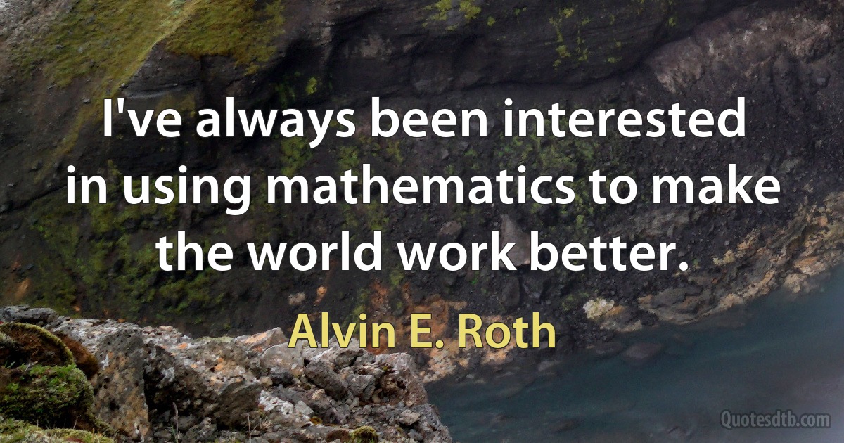 I've always been interested in using mathematics to make the world work better. (Alvin E. Roth)