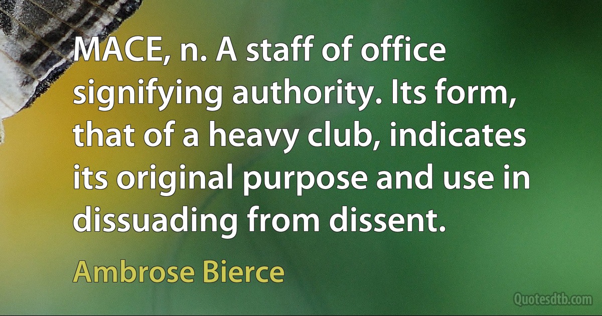 MACE, n. A staff of office signifying authority. Its form, that of a heavy club, indicates its original purpose and use in dissuading from dissent. (Ambrose Bierce)