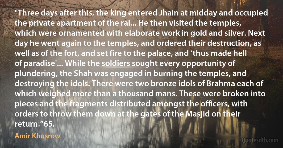 "Three days after this, the king entered Jhain at midday and occupied the private apartment of the rai... He then visited the temples, which were ornamented with elaborate work in gold and silver. Next day he went again to the temples, and ordered their destruction, as well as of the fort, and set fire to the palace, and ‘thus made hell of paradise'... While the soldiers sought every opportunity of plundering, the Shah was engaged in burning the temples, and destroying the idols. There were two bronze idols of Brahma each of which weighed more than a thousand mans. These were broken into pieces and the fragments distributed amongst the officers, with orders to throw them down at the gates of the Masjid on their return.”65. (Amir Khusrow)