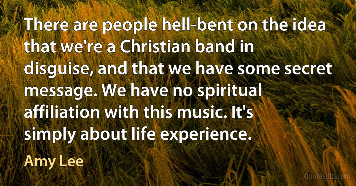 There are people hell-bent on the idea that we're a Christian band in disguise, and that we have some secret message. We have no spiritual affiliation with this music. It's simply about life experience. (Amy Lee)