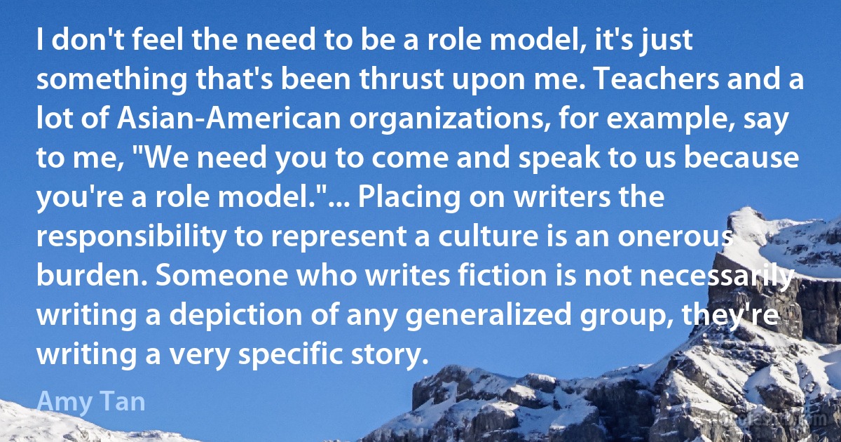 I don't feel the need to be a role model, it's just something that's been thrust upon me. Teachers and a lot of Asian-American organizations, for example, say to me, "We need you to come and speak to us because you're a role model."... Placing on writers the responsibility to represent a culture is an onerous burden. Someone who writes fiction is not necessarily writing a depiction of any generalized group, they're writing a very specific story. (Amy Tan)