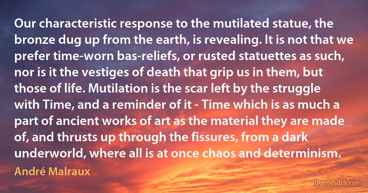 Our characteristic response to the mutilated statue, the bronze dug up from the earth, is revealing. It is not that we prefer time-worn bas-reliefs, or rusted statuettes as such, nor is it the vestiges of death that grip us in them, but those of life. Mutilation is the scar left by the struggle with Time, and a reminder of it - Time which is as much a part of ancient works of art as the material they are made of, and thrusts up through the fissures, from a dark underworld, where all is at once chaos and determinism. (André Malraux)