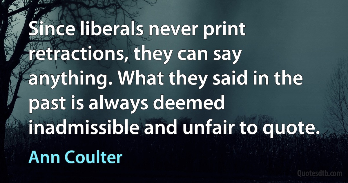 Since liberals never print retractions, they can say anything. What they said in the past is always deemed inadmissible and unfair to quote. (Ann Coulter)