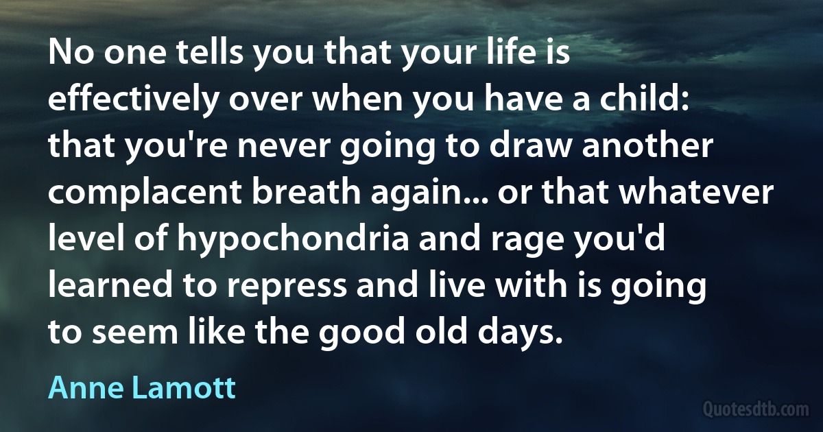 No one tells you that your life is effectively over when you have a child: that you're never going to draw another complacent breath again... or that whatever level of hypochondria and rage you'd learned to repress and live with is going to seem like the good old days. (Anne Lamott)