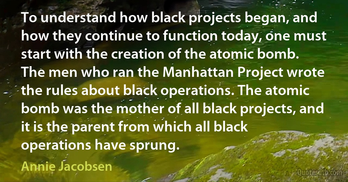 To understand how black projects began, and how they continue to function today, one must start with the creation of the atomic bomb. The men who ran the Manhattan Project wrote the rules about black operations. The atomic bomb was the mother of all black projects, and it is the parent from which all black operations have sprung. (Annie Jacobsen)