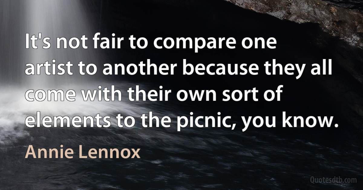 It's not fair to compare one artist to another because they all come with their own sort of elements to the picnic, you know. (Annie Lennox)