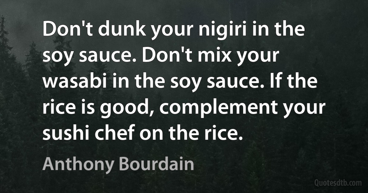 Don't dunk your nigiri in the soy sauce. Don't mix your wasabi in the soy sauce. If the rice is good, complement your sushi chef on the rice. (Anthony Bourdain)