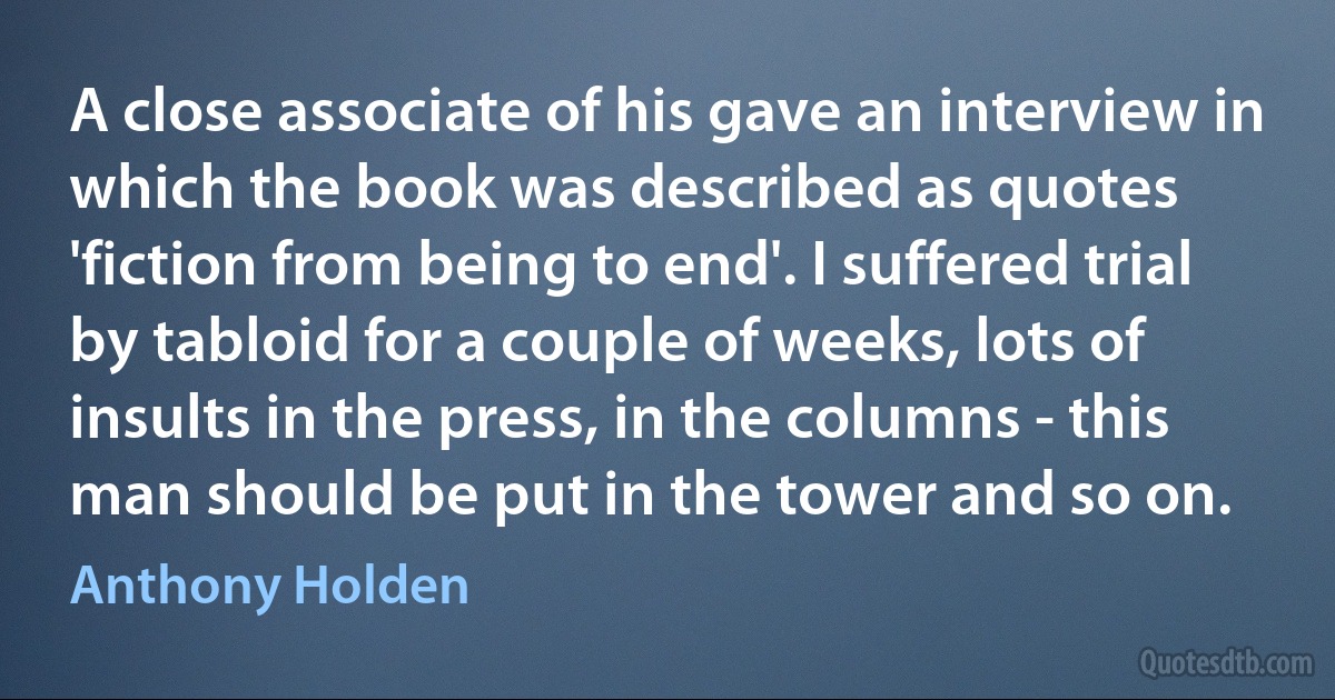 A close associate of his gave an interview in which the book was described as quotes 'fiction from being to end'. I suffered trial by tabloid for a couple of weeks, lots of insults in the press, in the columns - this man should be put in the tower and so on. (Anthony Holden)