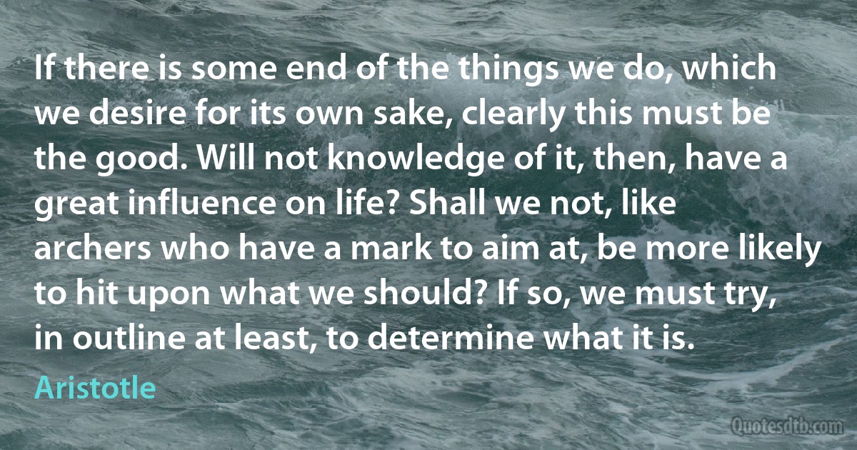 If there is some end of the things we do, which we desire for its own sake, clearly this must be the good. Will not knowledge of it, then, have a great influence on life? Shall we not, like archers who have a mark to aim at, be more likely to hit upon what we should? If so, we must try, in outline at least, to determine what it is. (Aristotle)