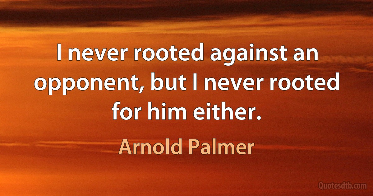 I never rooted against an opponent, but I never rooted for him either. (Arnold Palmer)