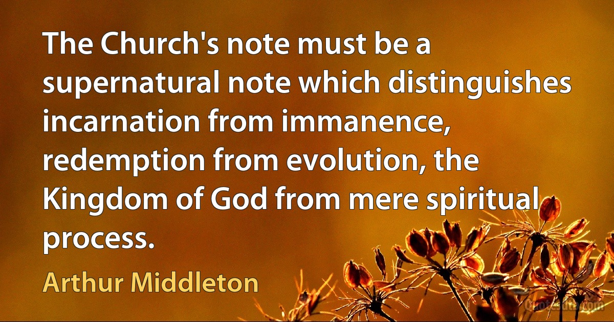 The Church's note must be a supernatural note which distinguishes incarnation from immanence, redemption from evolution, the Kingdom of God from mere spiritual process. (Arthur Middleton)