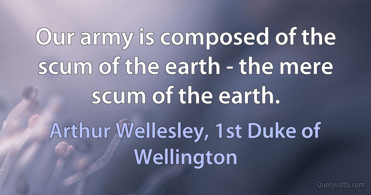 Our army is composed of the scum of the earth - the mere scum of the earth. (Arthur Wellesley, 1st Duke of Wellington)