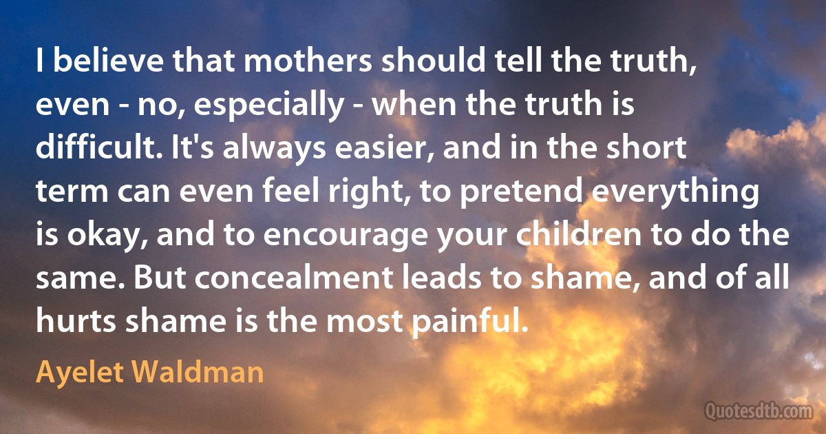 I believe that mothers should tell the truth, even - no, especially - when the truth is difficult. It's always easier, and in the short term can even feel right, to pretend everything is okay, and to encourage your children to do the same. But concealment leads to shame, and of all hurts shame is the most painful. (Ayelet Waldman)