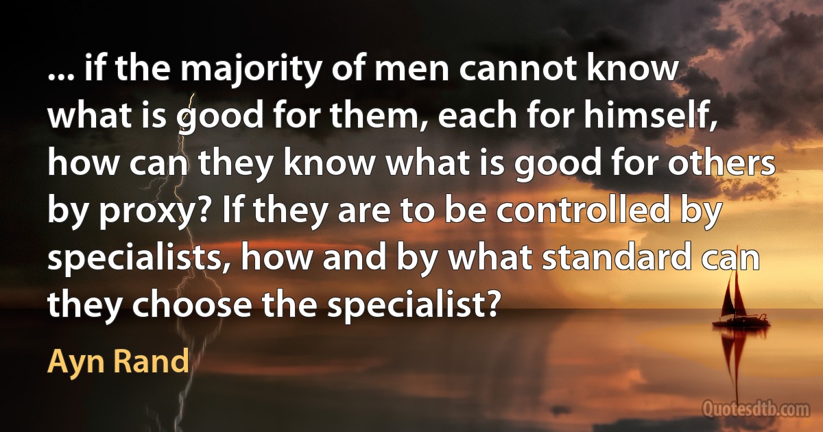 ... if the majority of men cannot know what is good for them, each for himself, how can they know what is good for others by proxy? If they are to be controlled by specialists, how and by what standard can they choose the specialist? (Ayn Rand)