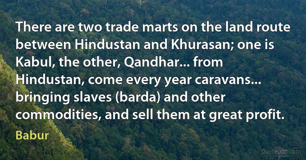 There are two trade marts on the land route between Hindustan and Khurasan; one is Kabul, the other, Qandhar... from Hindustan, come every year caravans... bringing slaves (barda) and other commodities, and sell them at great profit. (Babur)