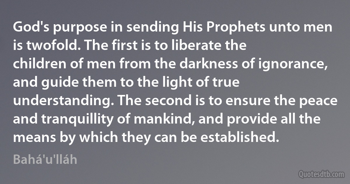 God's purpose in sending His Prophets unto men is twofold. The first is to liberate the children of men from the darkness of ignorance, and guide them to the light of true understanding. The second is to ensure the peace and tranquillity of mankind, and provide all the means by which they can be established. (Bahá'u'lláh)