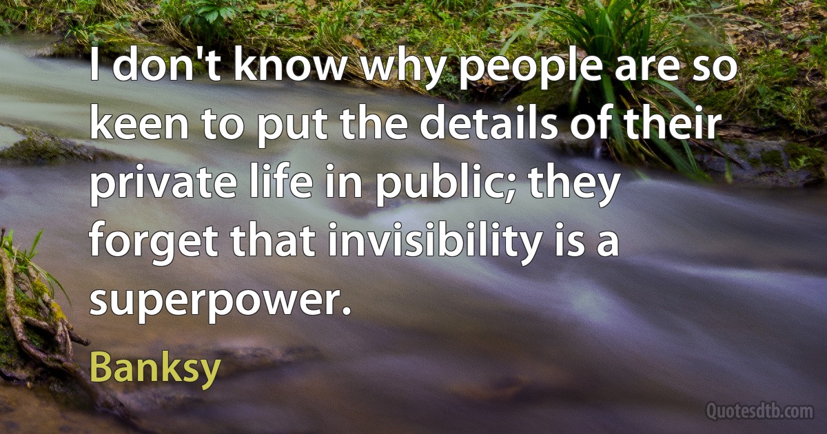 I don't know why people are so keen to put the details of their private life in public; they forget that invisibility is a superpower. (Banksy)