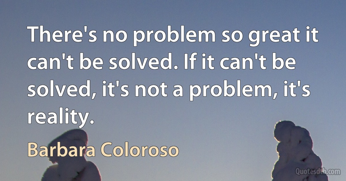 There's no problem so great it can't be solved. If it can't be solved, it's not a problem, it's reality. (Barbara Coloroso)