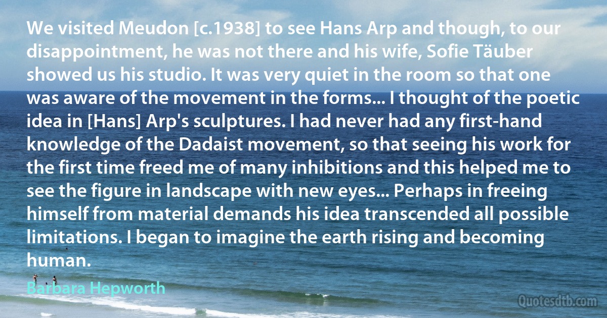 We visited Meudon [c.1938] to see Hans Arp and though, to our disappointment, he was not there and his wife, Sofie Täuber showed us his studio. It was very quiet in the room so that one was aware of the movement in the forms... I thought of the poetic idea in [Hans] Arp's sculptures. I had never had any first-hand knowledge of the Dadaist movement, so that seeing his work for the first time freed me of many inhibitions and this helped me to see the figure in landscape with new eyes... Perhaps in freeing himself from material demands his idea transcended all possible limitations. I began to imagine the earth rising and becoming human. (Barbara Hepworth)