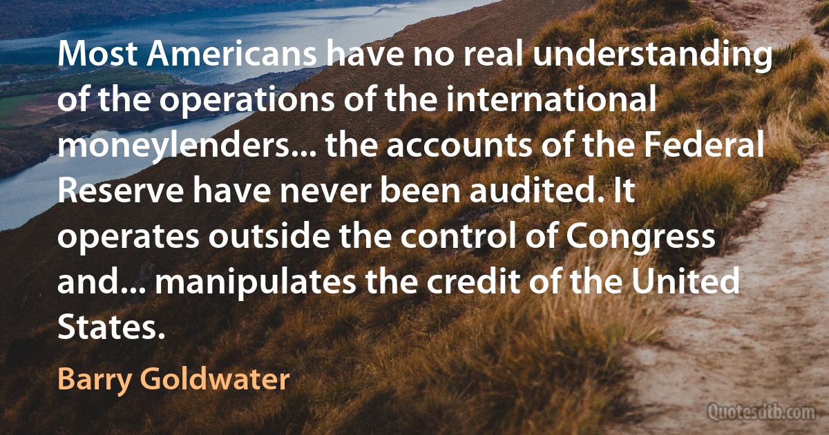 Most Americans have no real understanding of the operations of the international moneylenders... the accounts of the Federal Reserve have never been audited. It operates outside the control of Congress and... manipulates the credit of the United States. (Barry Goldwater)