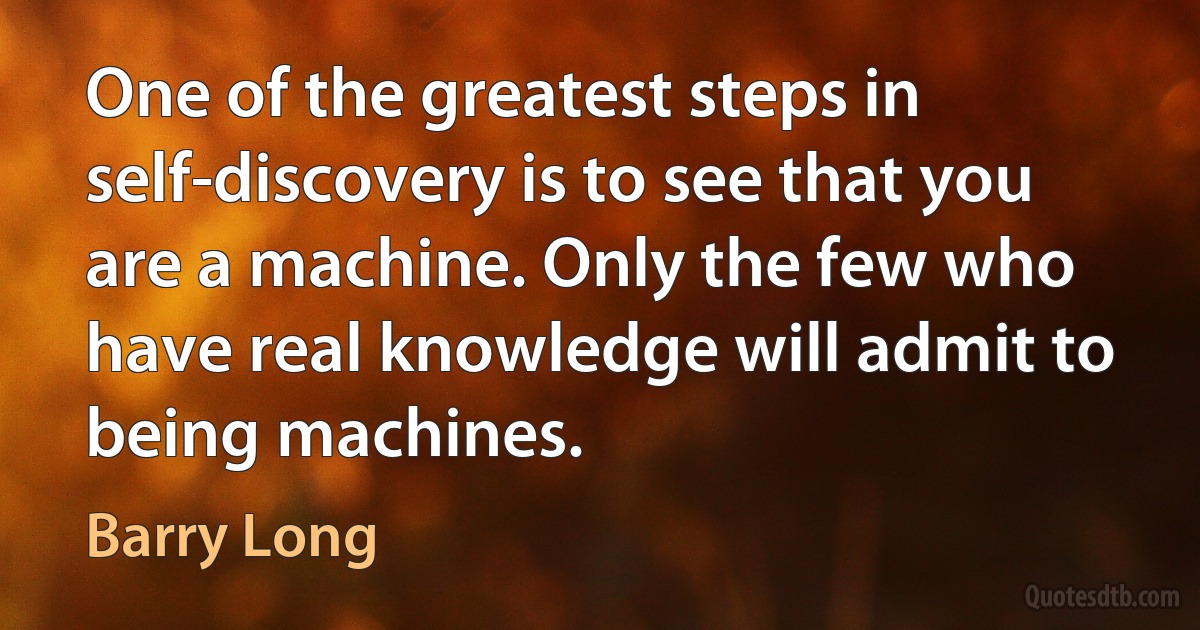 One of the greatest steps in self-discovery is to see that you are a machine. Only the few who have real knowledge will admit to being machines. (Barry Long)