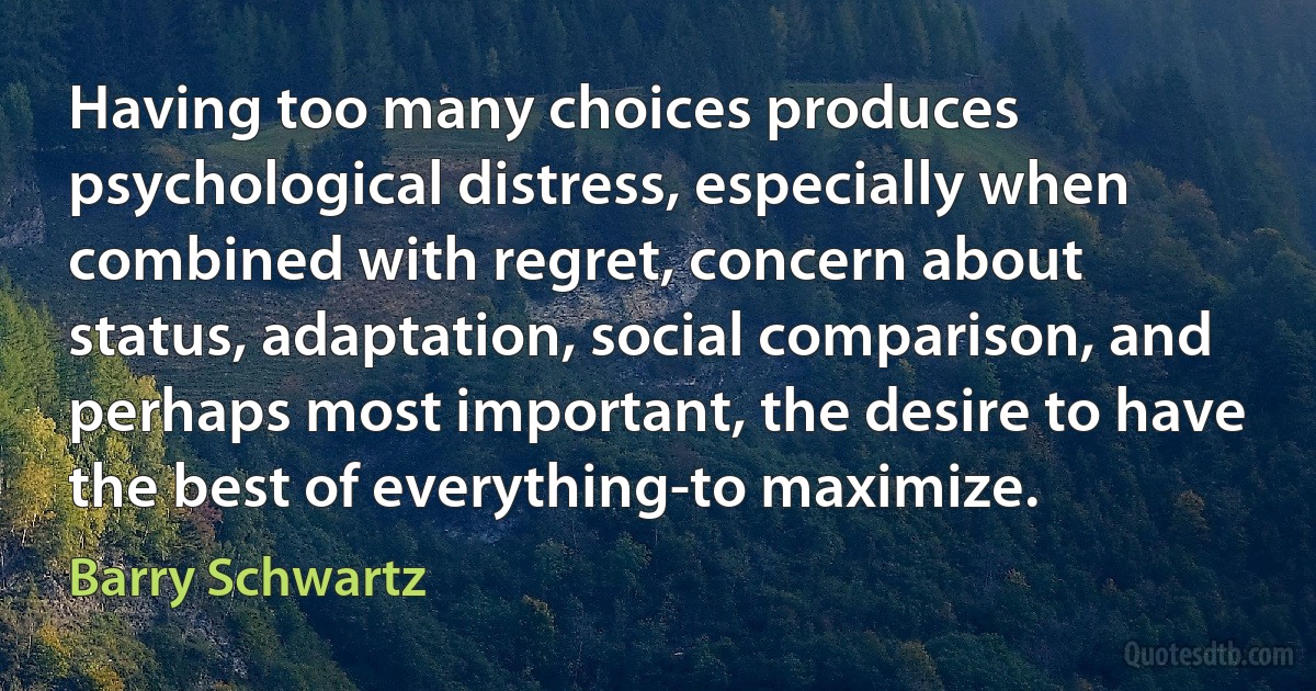 Having too many choices produces psychological distress, especially when combined with regret, concern about status, adaptation, social comparison, and perhaps most important, the desire to have the best of everything-to maximize. (Barry Schwartz)