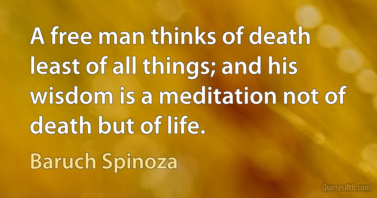 A free man thinks of death least of all things; and his wisdom is a meditation not of death but of life. (Baruch Spinoza)