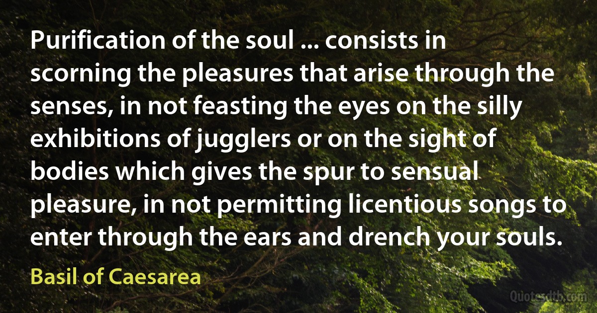 Purification of the soul ... consists in scorning the pleasures that arise through the senses, in not feasting the eyes on the silly exhibitions of jugglers or on the sight of bodies which gives the spur to sensual pleasure, in not permitting licentious songs to enter through the ears and drench your souls. (Basil of Caesarea)