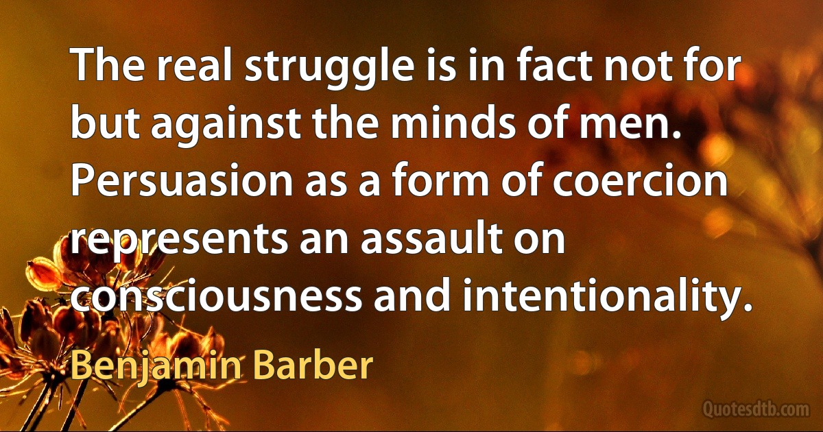 The real struggle is in fact not for but against the minds of men. Persuasion as a form of coercion represents an assault on consciousness and intentionality. (Benjamin Barber)