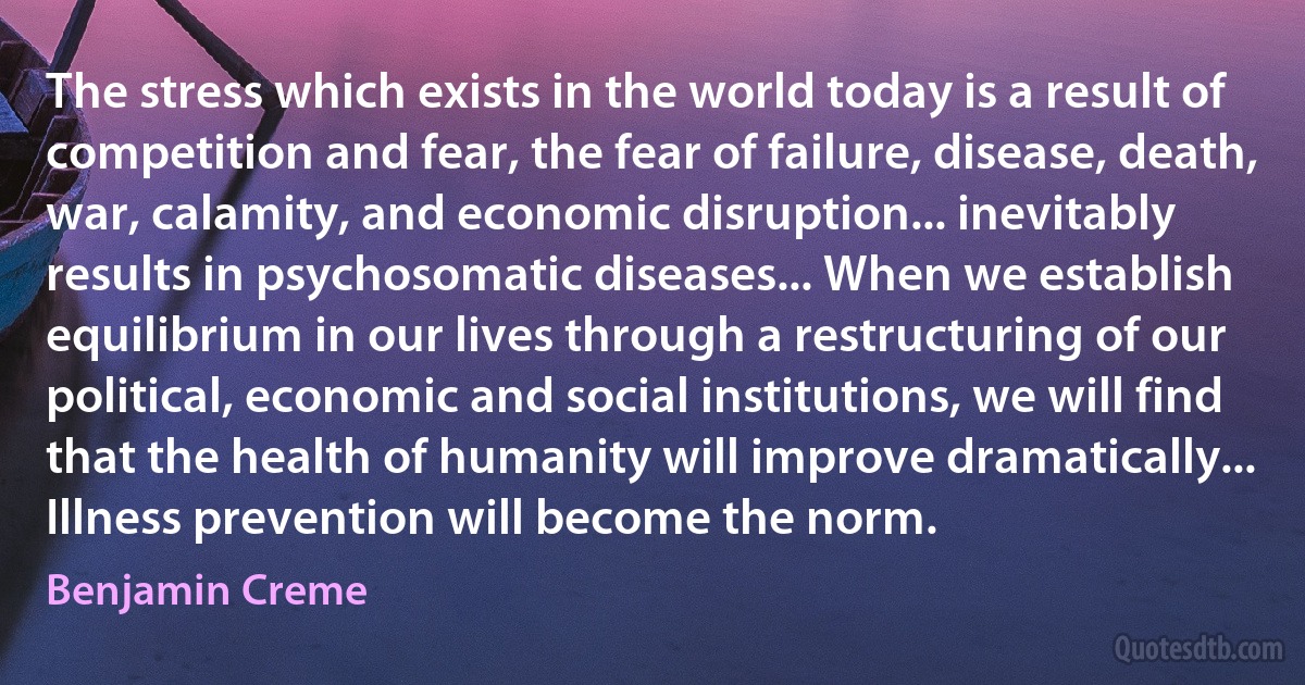 The stress which exists in the world today is a result of competition and fear, the fear of failure, disease, death, war, calamity, and economic disruption... inevitably results in psychosomatic diseases... When we establish equilibrium in our lives through a restructuring of our political, economic and social institutions, we will find that the health of humanity will improve dramatically... Illness prevention will become the norm. (Benjamin Creme)