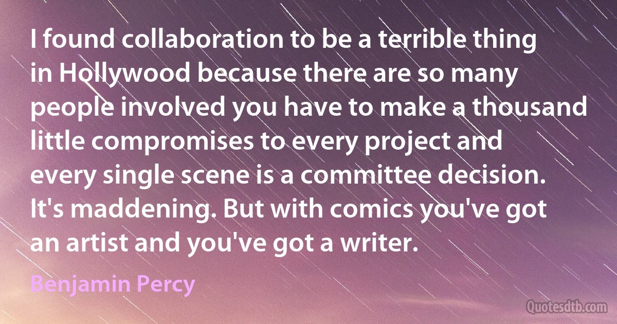 I found collaboration to be a terrible thing in Hollywood because there are so many people involved you have to make a thousand little compromises to every project and every single scene is a committee decision. It's maddening. But with comics you've got an artist and you've got a writer. (Benjamin Percy)