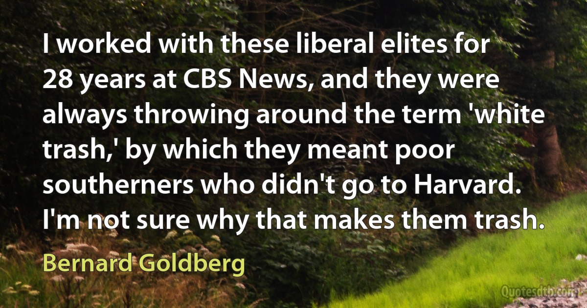 I worked with these liberal elites for 28 years at CBS News, and they were always throwing around the term 'white trash,' by which they meant poor southerners who didn't go to Harvard. I'm not sure why that makes them trash. (Bernard Goldberg)