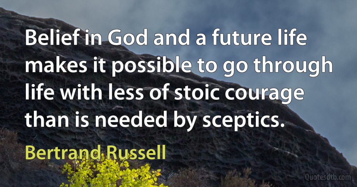 Belief in God and a future life makes it possible to go through life with less of stoic courage than is needed by sceptics. (Bertrand Russell)