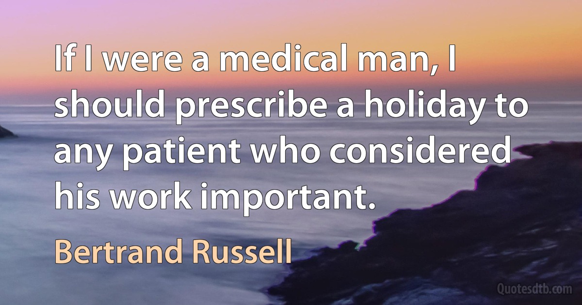 If I were a medical man, I should prescribe a holiday to any patient who considered his work important. (Bertrand Russell)