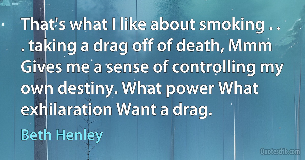 That's what I like about smoking . . . taking a drag off of death, Mmm Gives me a sense of controlling my own destiny. What power What exhilaration Want a drag. (Beth Henley)