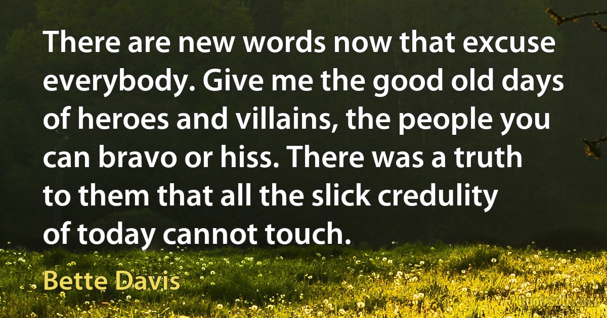 There are new words now that excuse everybody. Give me the good old days of heroes and villains, the people you can bravo or hiss. There was a truth to them that all the slick credulity of today cannot touch. (Bette Davis)