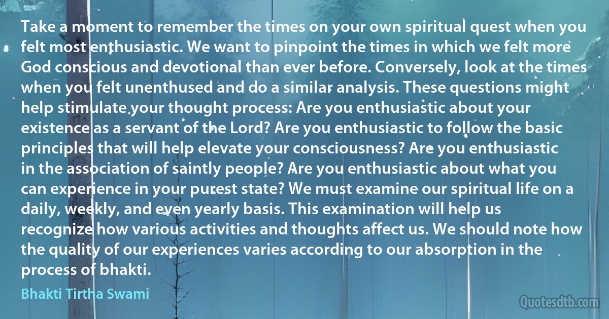 Take a moment to remember the times on your own spiritual quest when you felt most enthusiastic. We want to pinpoint the times in which we felt more God conscious and devotional than ever before. Conversely, look at the times when you felt unenthused and do a similar analysis. These questions might help stimulate your thought process: Are you enthusiastic about your existence as a servant of the Lord? Are you enthusiastic to follow the basic principles that will help elevate your consciousness? Are you enthusiastic in the association of saintly people? Are you enthusiastic about what you can experience in your purest state? We must examine our spiritual life on a daily, weekly, and even yearly basis. This examination will help us recognize how various activities and thoughts affect us. We should note how the quality of our experiences varies according to our absorption in the process of bhakti. (Bhakti Tirtha Swami)