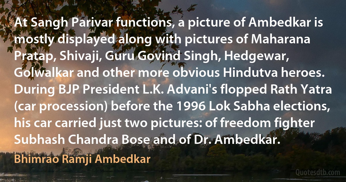 At Sangh Parivar functions, a picture of Ambedkar is mostly displayed along with pictures of Maharana Pratap, Shivaji, Guru Govind Singh, Hedgewar, Golwalkar and other more obvious Hindutva heroes. During BJP President L.K. Advani's flopped Rath Yatra (car procession) before the 1996 Lok Sabha elections, his car carried just two pictures: of freedom fighter Subhash Chandra Bose and of Dr. Ambedkar. (Bhimrao Ramji Ambedkar)