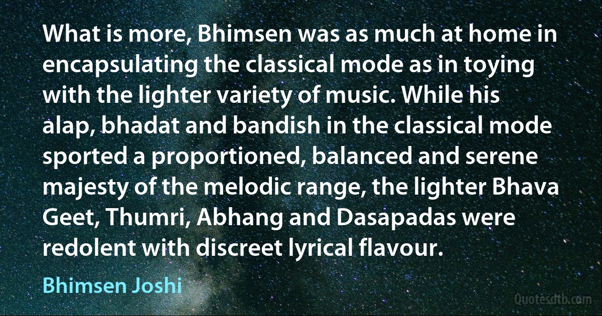 What is more, Bhimsen was as much at home in encapsulating the classical mode as in toying with the lighter variety of music. While his alap, bhadat and bandish in the classical mode sported a proportioned, balanced and serene majesty of the melodic range, the lighter Bhava Geet, Thumri, Abhang and Dasapadas were redolent with discreet lyrical flavour. (Bhimsen Joshi)