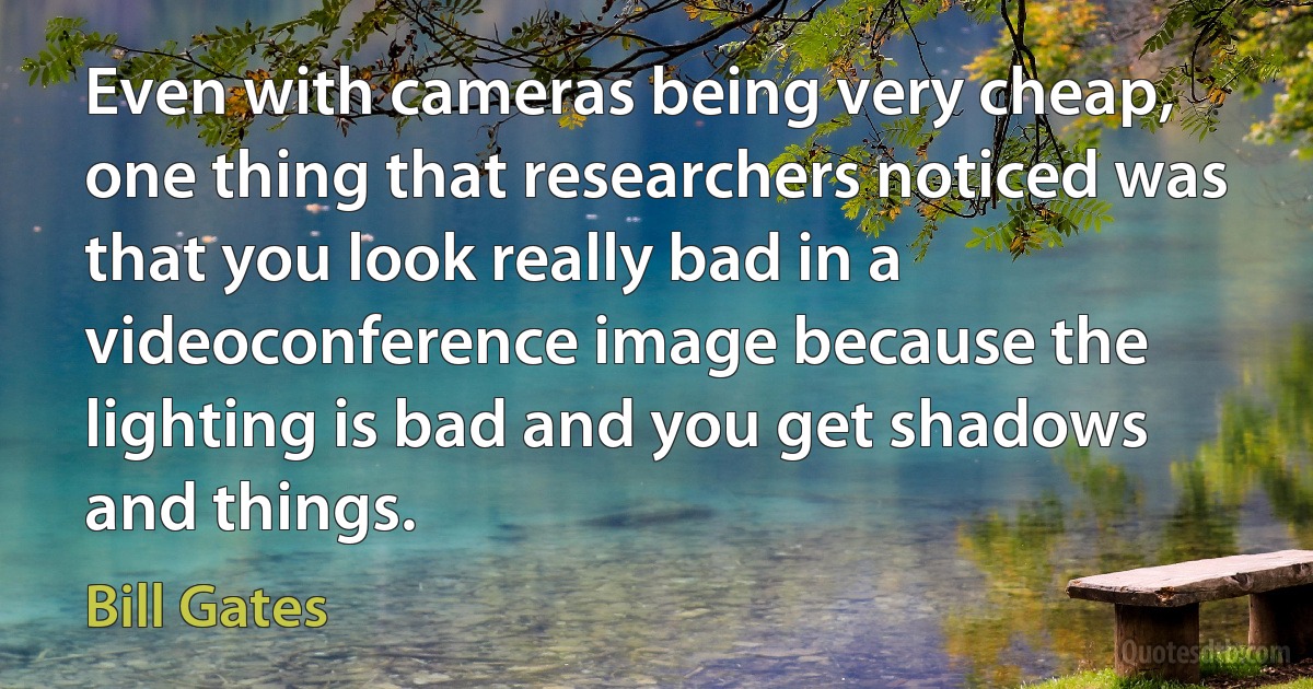 Even with cameras being very cheap, one thing that researchers noticed was that you look really bad in a videoconference image because the lighting is bad and you get shadows and things. (Bill Gates)