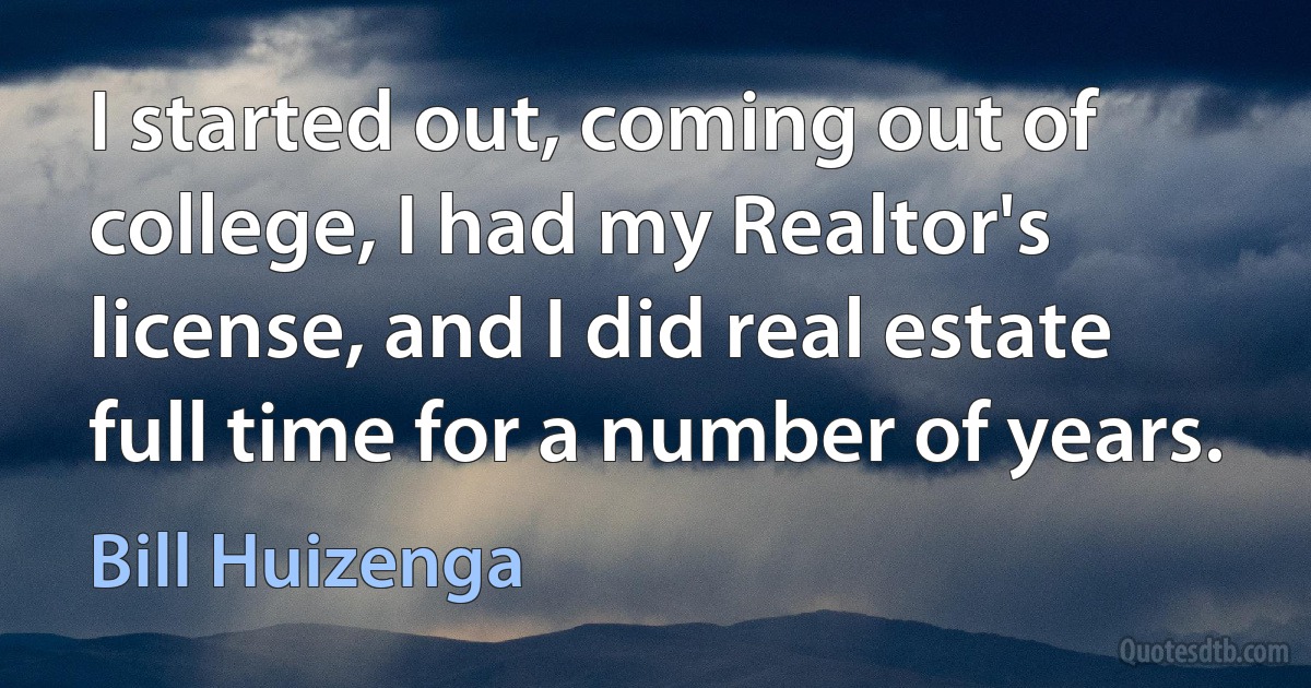 I started out, coming out of college, I had my Realtor's license, and I did real estate full time for a number of years. (Bill Huizenga)