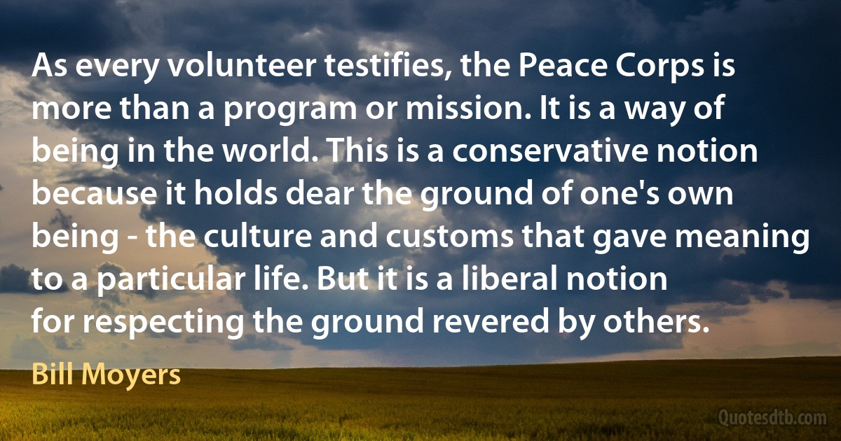 As every volunteer testifies, the Peace Corps is more than a program or mission. It is a way of being in the world. This is a conservative notion because it holds dear the ground of one's own being - the culture and customs that gave meaning to a particular life. But it is a liberal notion for respecting the ground revered by others. (Bill Moyers)