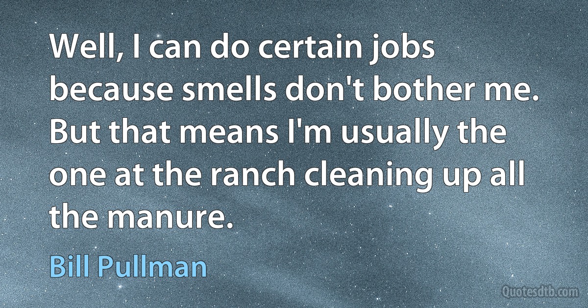 Well, I can do certain jobs because smells don't bother me. But that means I'm usually the one at the ranch cleaning up all the manure. (Bill Pullman)