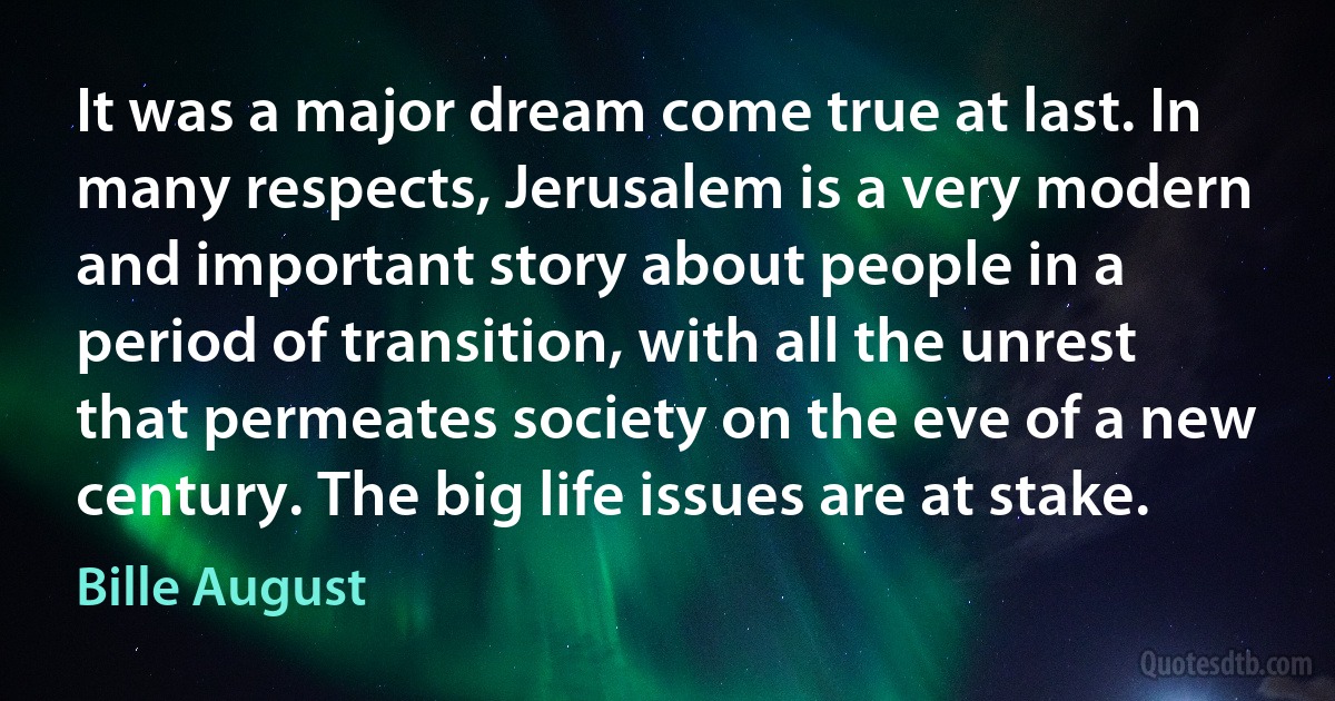 It was a major dream come true at last. In many respects, Jerusalem is a very modern and important story about people in a period of transition, with all the unrest that permeates society on the eve of a new century. The big life issues are at stake. (Bille August)