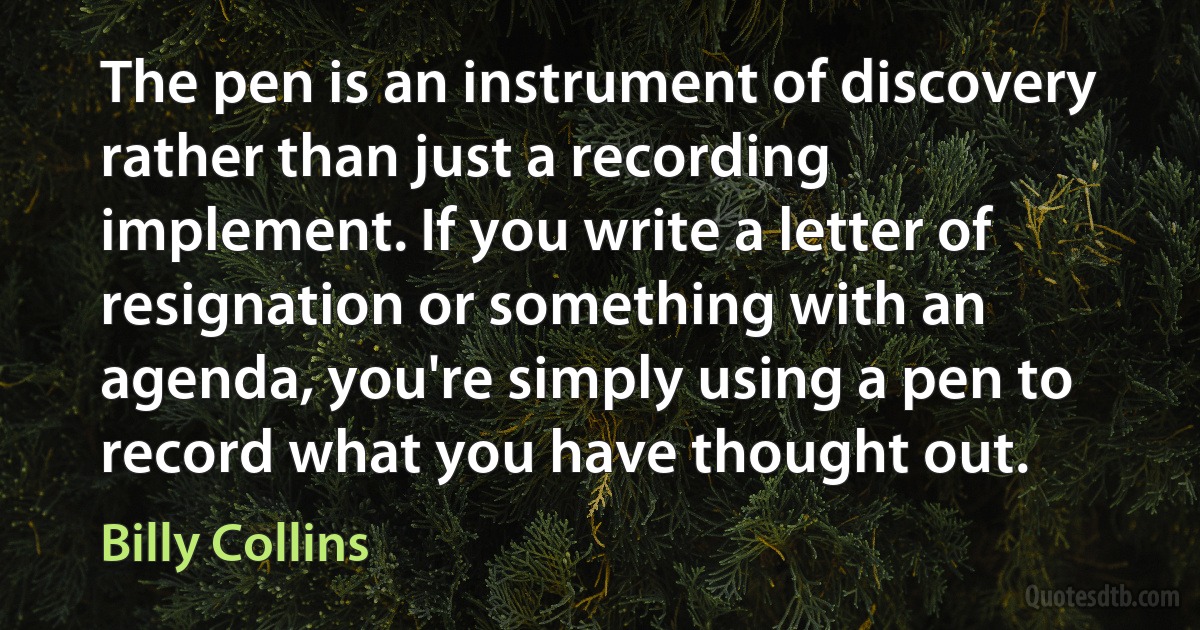 The pen is an instrument of discovery rather than just a recording implement. If you write a letter of resignation or something with an agenda, you're simply using a pen to record what you have thought out. (Billy Collins)