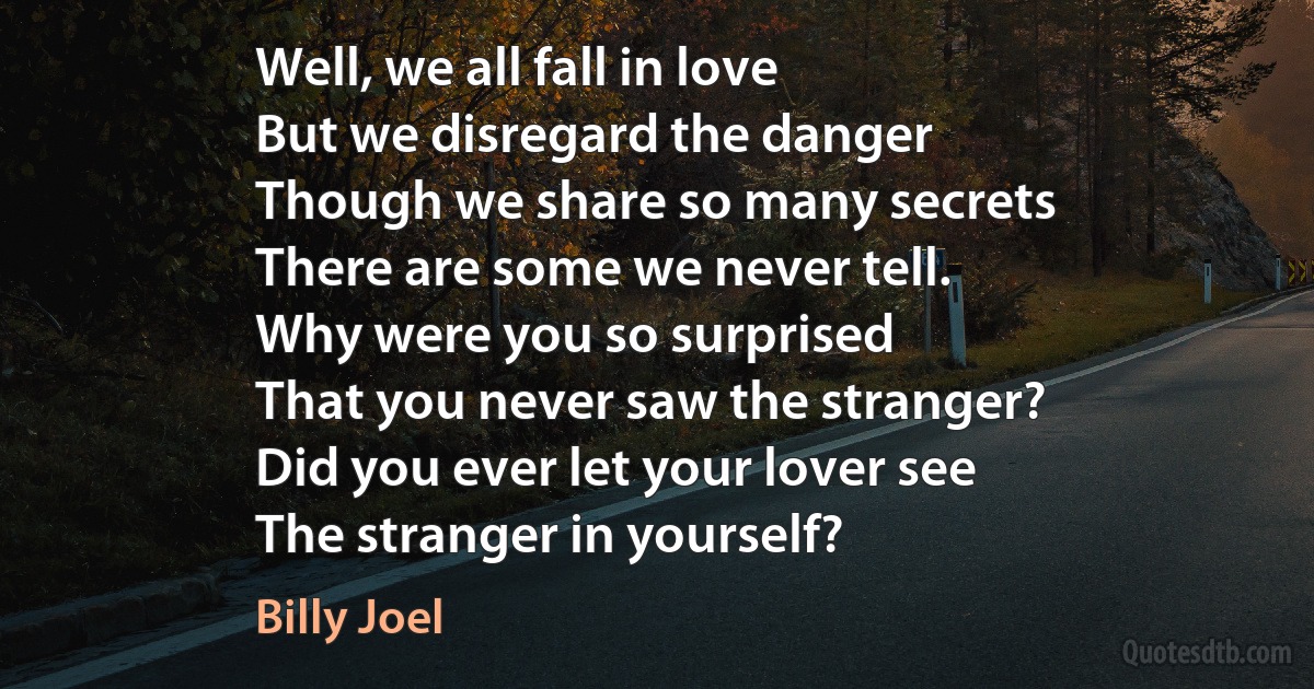 Well, we all fall in love
But we disregard the danger
Though we share so many secrets
There are some we never tell.
Why were you so surprised
That you never saw the stranger?
Did you ever let your lover see
The stranger in yourself? (Billy Joel)