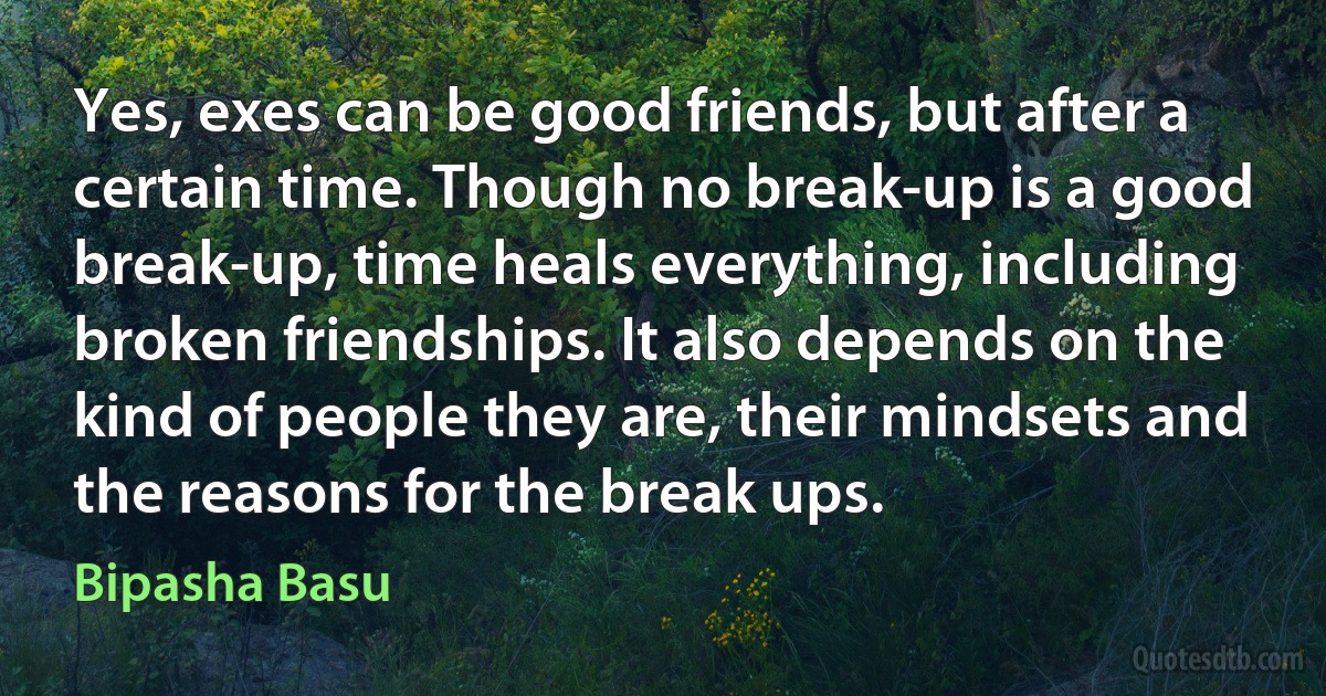 Yes, exes can be good friends, but after a certain time. Though no break-up is a good break-up, time heals everything, including broken friendships. It also depends on the kind of people they are, their mindsets and the reasons for the break ups. (Bipasha Basu)