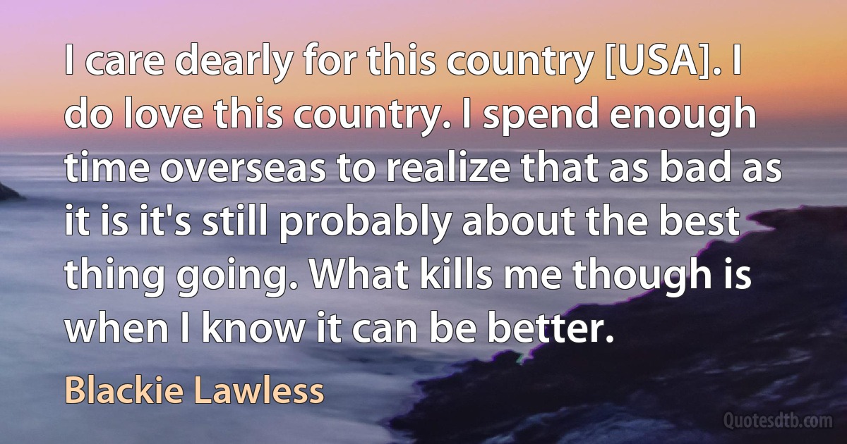 I care dearly for this country [USA]. I do love this country. I spend enough time overseas to realize that as bad as it is it's still probably about the best thing going. What kills me though is when I know it can be better. (Blackie Lawless)